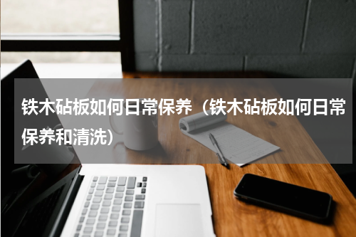 铁木砧板如何日常保养（铁木砧板如何日常保养和清洗）