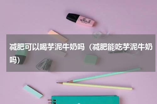 减肥可以喝芋泥牛奶吗（减肥能吃芋泥牛奶吗）