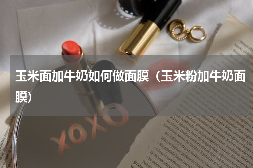 玉米面加牛奶如何做面膜（玉米粉加牛奶面膜）