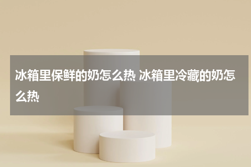 冰箱里保鲜的奶怎么热 冰箱里冷藏的奶怎么热