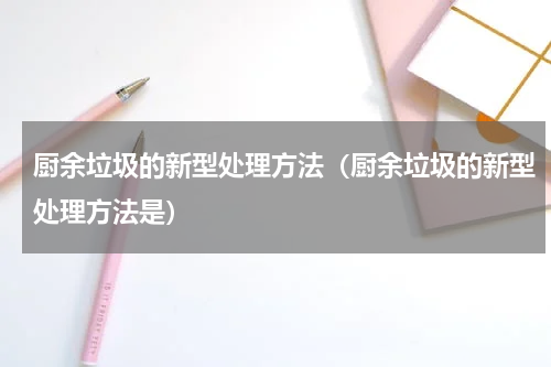 厨余垃圾的新型处理方法（厨余垃圾的新型处理方法是）