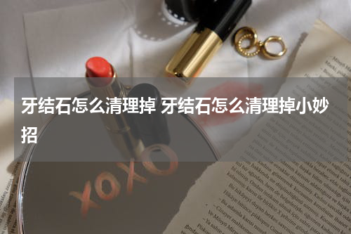 牙结石怎么清理掉 牙结石怎么清理掉小妙招