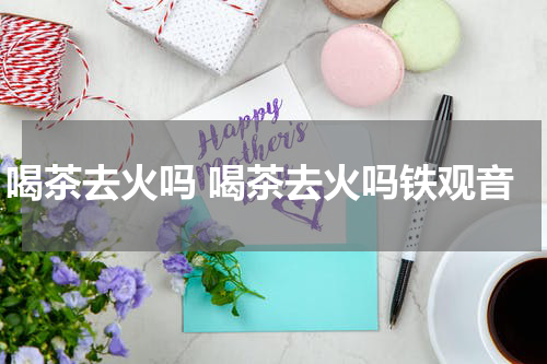 喝茶去火吗 喝茶去火吗铁观音