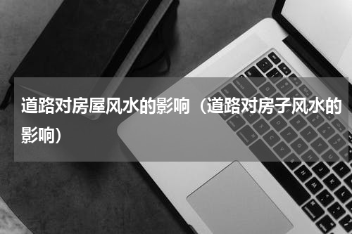 道路对房屋风水的影响（道路对房子风水的影响）