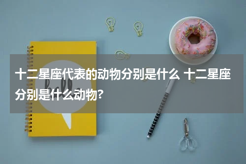 十二星座代表的动物分别是什么 十二星座分别是什么动物?