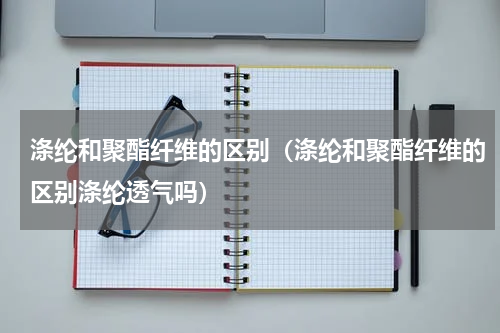 涤纶和聚酯纤维的区别(涤纶和聚酯纤维的区别涤纶透气吗)