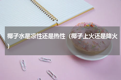 椰子水是凉性还是热性(椰子上火还是降火)