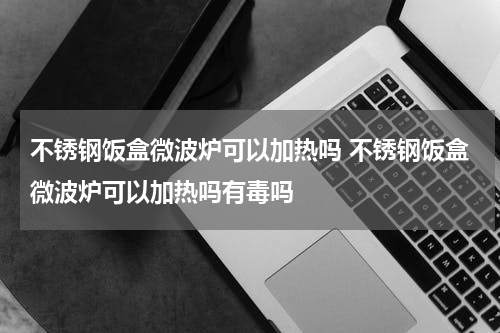 不锈钢饭盒微波炉可以加热吗 不锈钢饭盒微波炉可以加热吗有毒吗