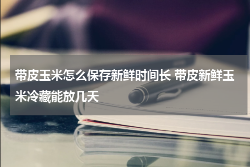 带皮玉米怎么保存新鲜时间长 带皮新鲜玉米冷藏能放几天