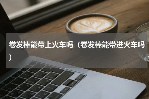 卷发棒能带上火车吗(卷发棒能带进火车吗)