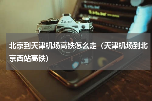 北京到天津机场高铁怎么走(天津机场到北京西站高铁)