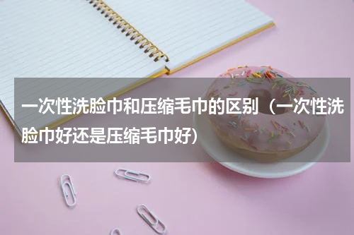 一次性洗脸巾和压缩毛巾的区别（一次性洗脸巾好还是压缩毛巾好）