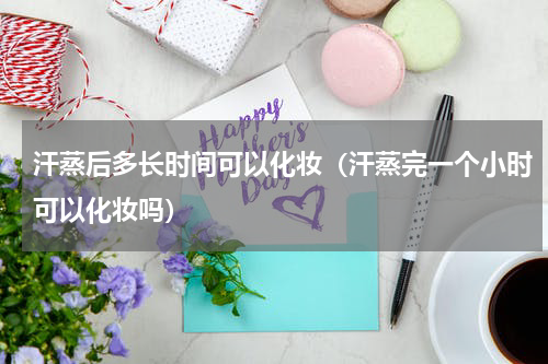 汗蒸后多长时间可以化妆(汗蒸完一个小时可以化妆吗)