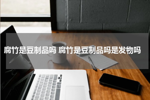 腐竹是豆制品吗 腐竹是豆制品吗是发物吗