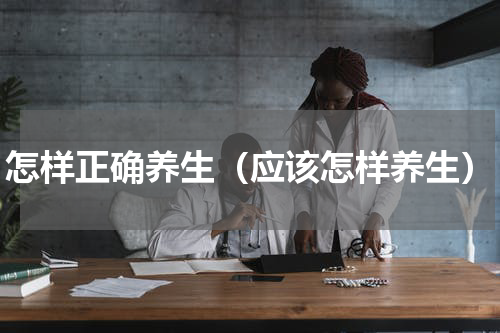 怎样正确养生（应该怎样养生）