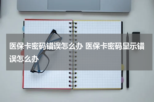 医保卡密码错误怎么办 医保卡密码显示错误怎么办