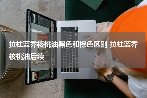 拉杜蓝乔核桃油黑色和棕色区别 拉杜蓝乔核桃油后续