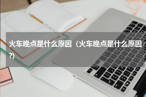 火车晚点是什么原因(火车晚点是什么原因?)