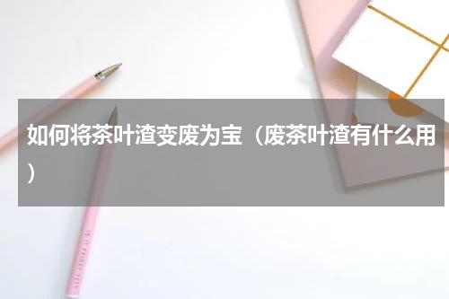 如何将茶叶渣变废为宝(废茶叶渣有什么用)
