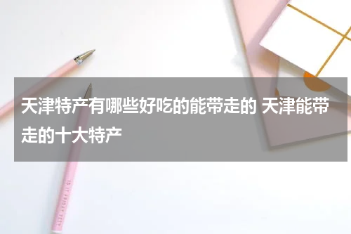 天津特产有哪些好吃的能带走的 天津能带走的十大特产