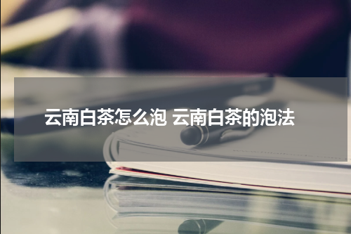 云南白茶怎么泡 云南白茶的泡法