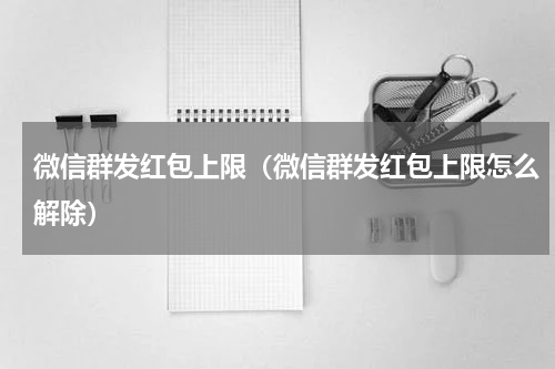 微信群发红包上限（微信群发红包上限怎么解除）