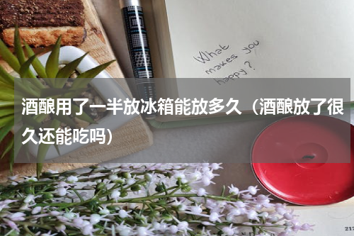 酒酿用了一半放冰箱能放多久（酒酿放了很久还能吃吗）