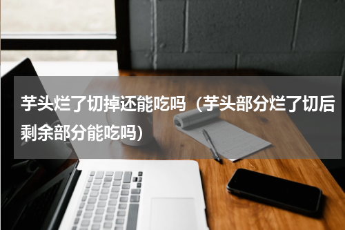 芋头烂了切掉还能吃吗（芋头部分烂了切后剩余部分能吃吗）