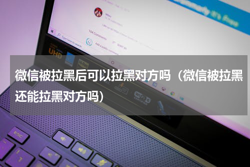 微信被拉黑后可以拉黑对方吗（微信被拉黑还能拉黑对方吗）
