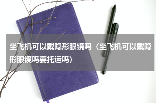 坐飞机可以戴隐形眼镜吗（坐飞机可以戴隐形眼镜吗要托运吗）