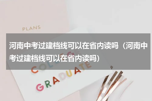河南中考过建档线可以在省内读吗(河南中考过建档线可以在省内读吗)