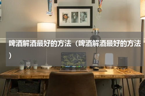 啤酒解酒最好的方法(啤酒解酒最好的方法)