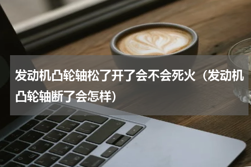 发动机凸轮轴松了开了会不会死火（发动机凸轮轴断了会怎样）