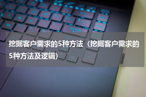 挖掘客户需求的5种方法(挖掘客户需求的5种方法及逻辑)