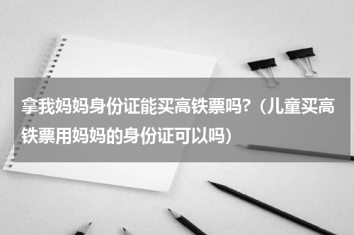 拿我妈妈身份证能买高铁票吗?(儿童买高铁票用妈妈的身份证可以吗)