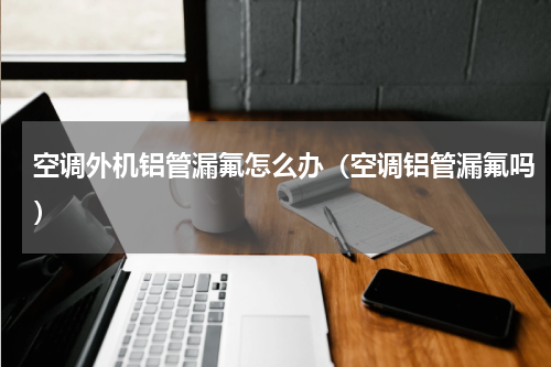 空调外机铝管漏氟怎么办（空调铝管漏氟吗）