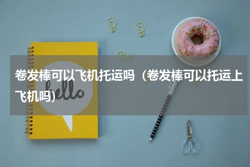 卷发棒可以飞机托运吗（卷发棒可以托运上飞机吗）