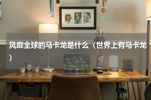 风靡全球的马卡龙是什么(世界上有马卡龙)