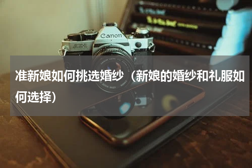 准新娘如何挑选婚纱（新娘的婚纱和礼服如何选择）