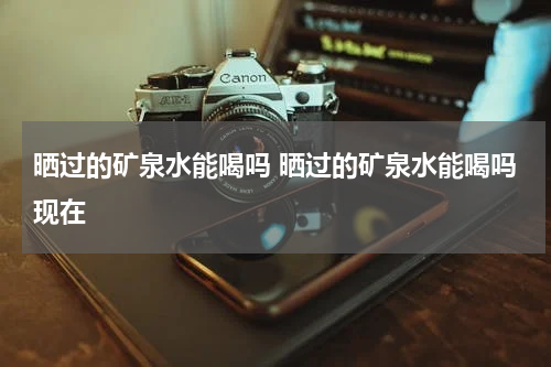 晒过的矿泉水能喝吗 晒过的矿泉水能喝吗现在