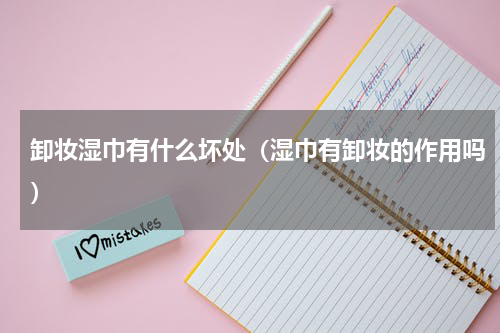 卸妆湿巾有什么坏处（湿巾有卸妆的作用吗）