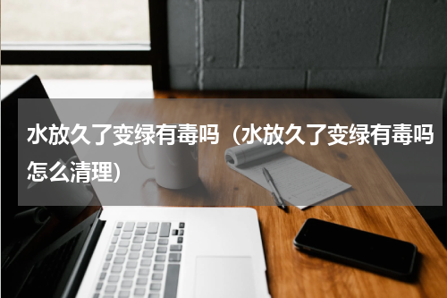 水放久了变绿有毒吗(水放久了变绿有毒吗怎么清理)