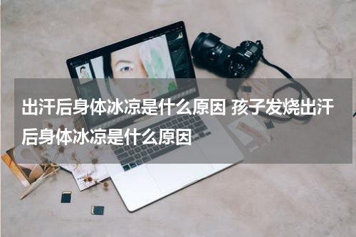 出汗后身体冰凉是什么原因 孩子发烧出汗后身体冰凉是什么原因