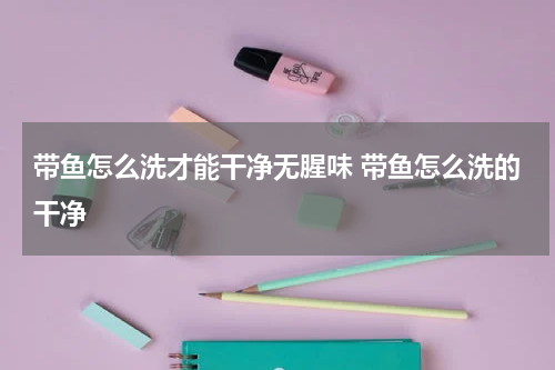 带鱼怎么洗才能干净无腥味 带鱼怎么洗的干净