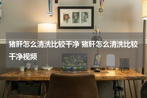 猪肝怎么清洗比较干净 猪肝怎么清洗比较干净视频