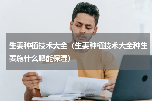 生姜种植技术大全(生姜种植技术大全种生姜施什么肥能保湿)