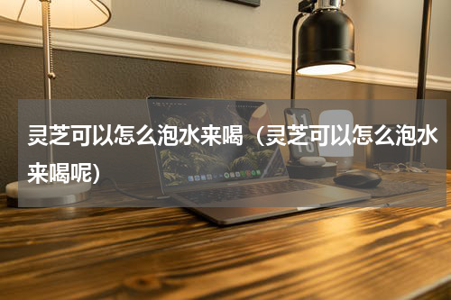 灵芝可以怎么泡水来喝(灵芝可以怎么泡水来喝呢)