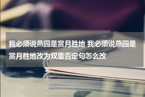 我必须说燕园是赏月胜地 我必须说燕园是赏月胜地改为双重否定句怎么改