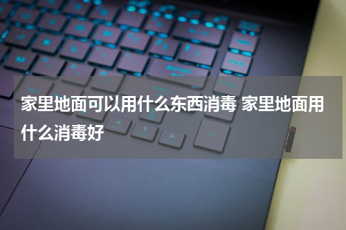家里地面可以用什么东西消毒 家里地面用什么消毒好