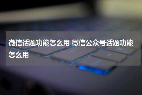 微信话题功能怎么用 微信公众号话题功能怎么用